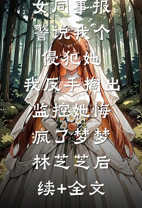女同事报警说我个侵犯她，我反手掏出监控她悔疯了梦梦林芝芝后续+全文