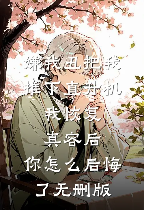 嫌我丑把我推下直升机，我恢复真容后，你怎么后悔了无删版