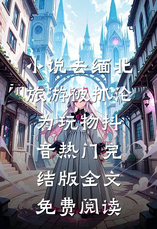 小说去缅北旅游被抓沦为玩物抖音热门完结版全文免费阅读
