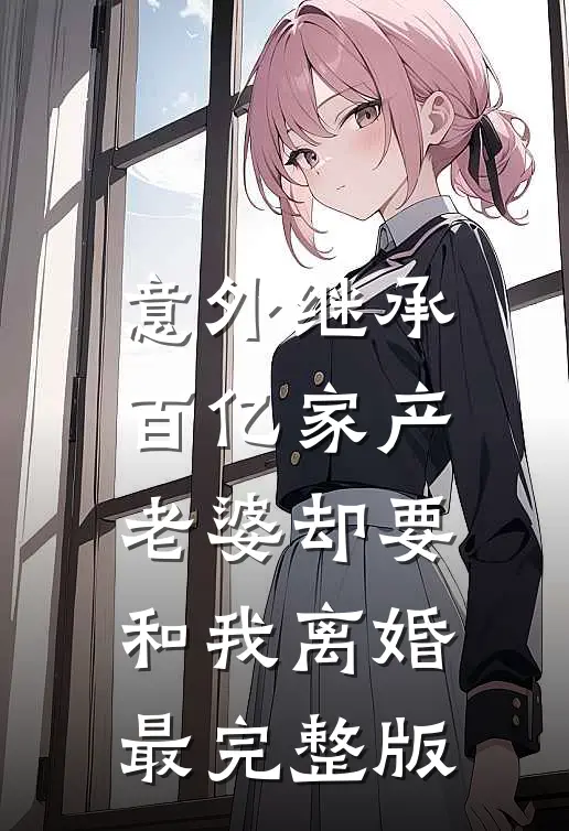 意外继承百亿家产，老婆却要和我离婚最完整版
