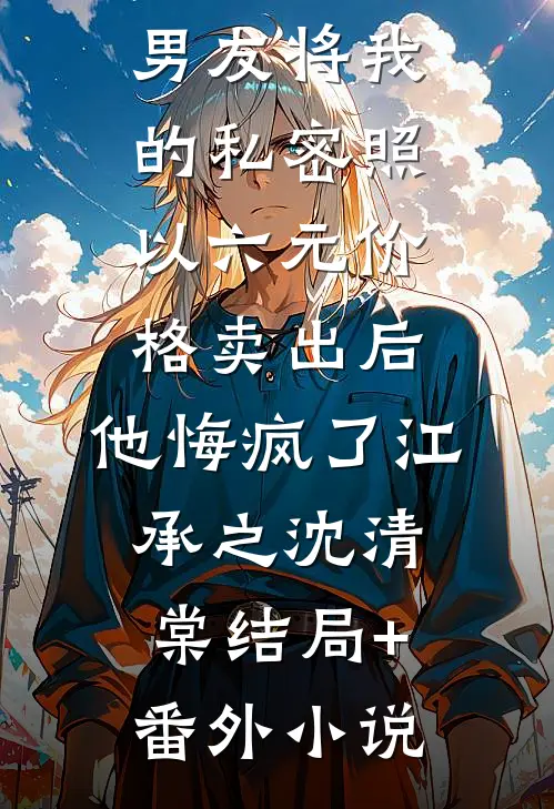 男友将我的私密照以六元价格卖出后，他悔疯了江承之沈清棠结局+番外小说