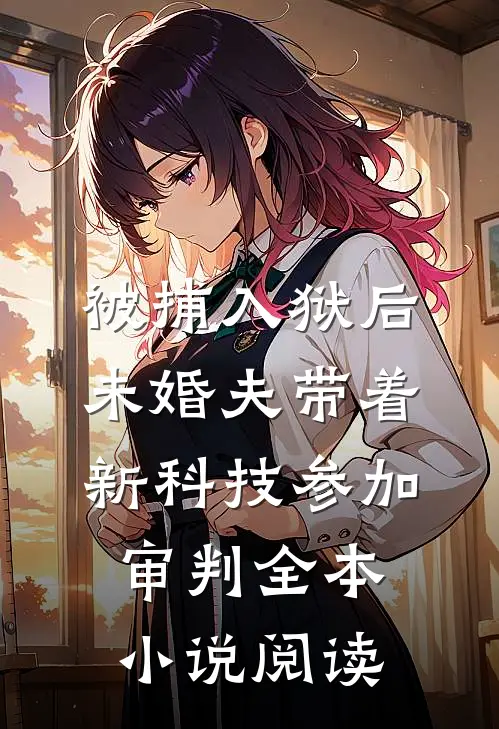 被捕入狱后，未婚夫带着新科技参加审判全本小说阅读
