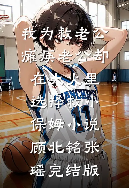 我为救老公瘫痪老公却在大火里选择救小保姆小说顾北铭张瑶完结版
