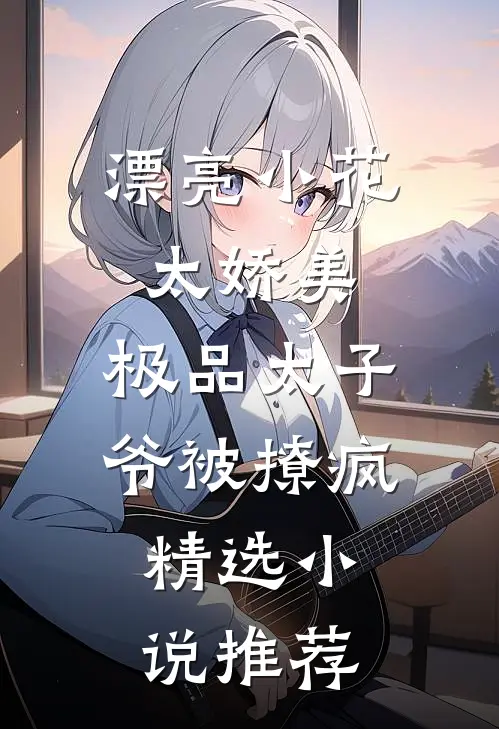 漂亮小花太娇美，极品太子爷被撩疯精选小说推荐