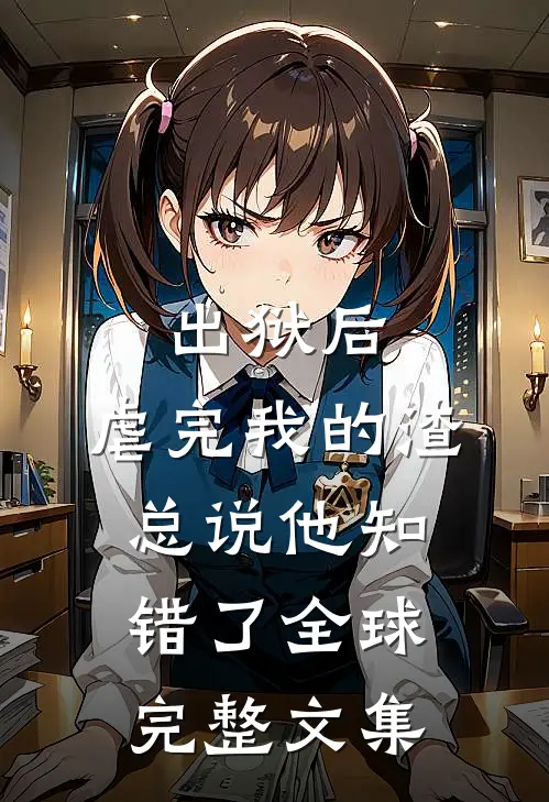 出狱后，虐完我的渣总说他知错了全球完整文集