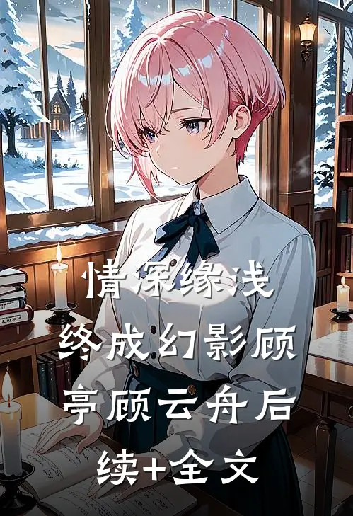 情深缘浅，终成幻影顾亭顾云舟后续+全文