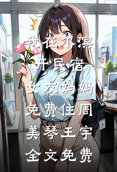 我在尔滨开民宿，女友妈妈免费住周美琴王宇全文免费