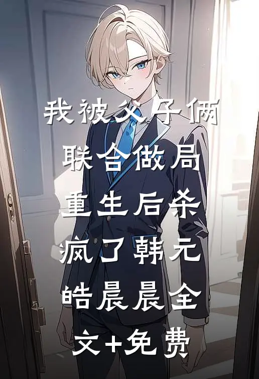 我被父子俩联合做局，重生后杀疯了韩元皓晨晨全文+免费