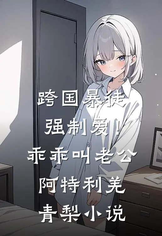 跨国暴徒强制爱！乖乖，叫老公阿特利羌青梨小说