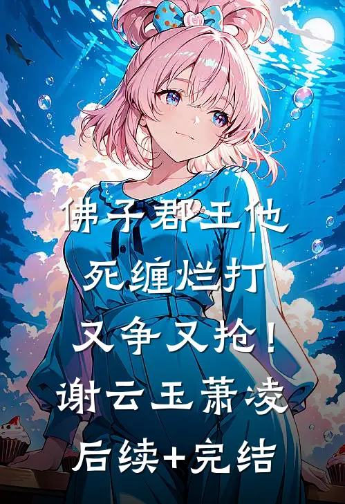 佛子郡王他死缠烂打，又争又抢！谢云玉萧凌后续+完结