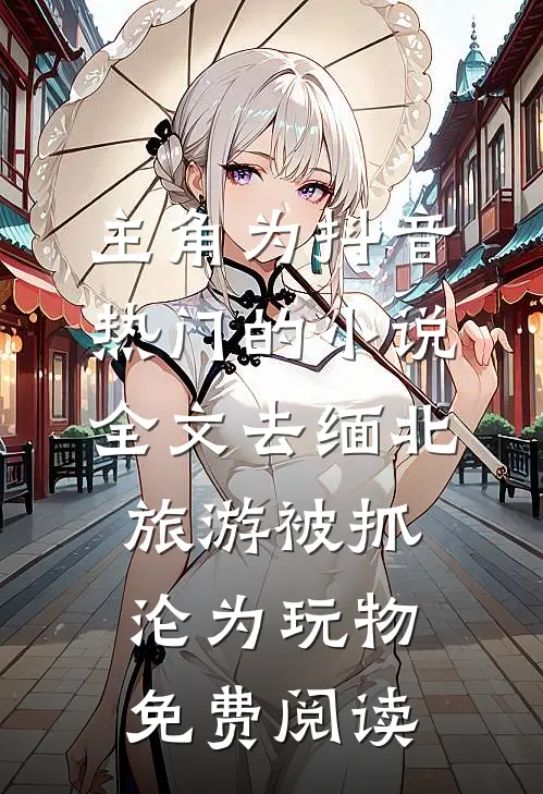 主角为抖音热门的小说全文去缅北旅游被抓沦为玩物免费阅读