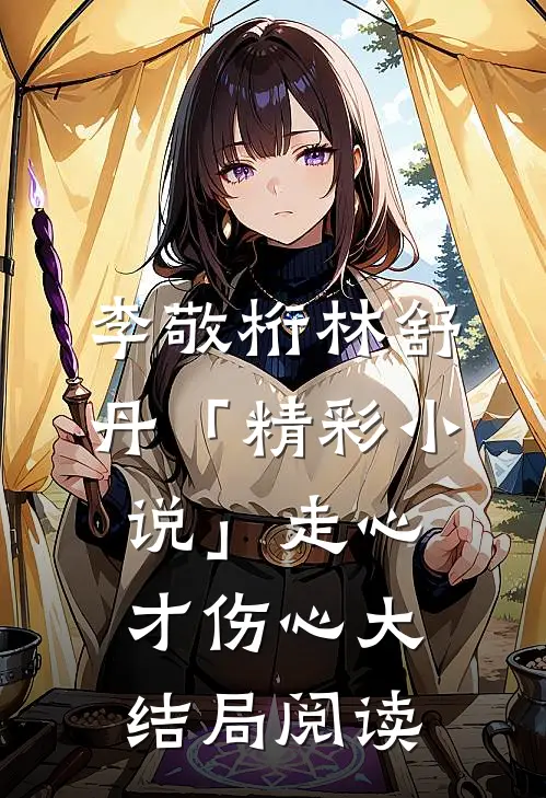 李敬桁林舒丹「精彩小说」走心才伤心大结局阅读