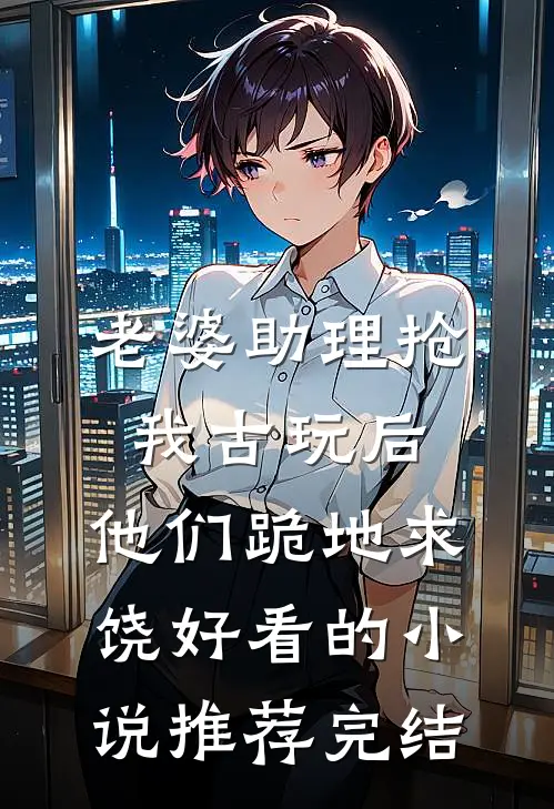 老婆助理抢我古玩后，他们跪地求饶好看的小说推荐完结