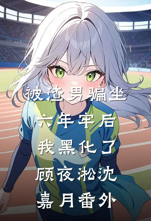 被渣男骗坐六年牢后，我黑化了顾夜淞沈嘉月番外