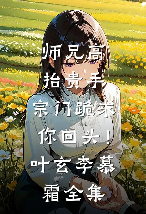 师兄高抬贵手，宗门跪求你回头！叶玄李慕霜全集