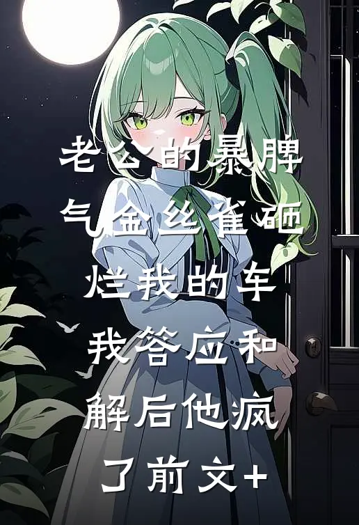 老公的暴脾气金丝雀砸烂我的车，我答应和解后他疯了前文+
