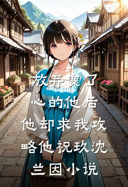 放弃变了心的他后，他却求我攻略他祝玖沈兰因小说