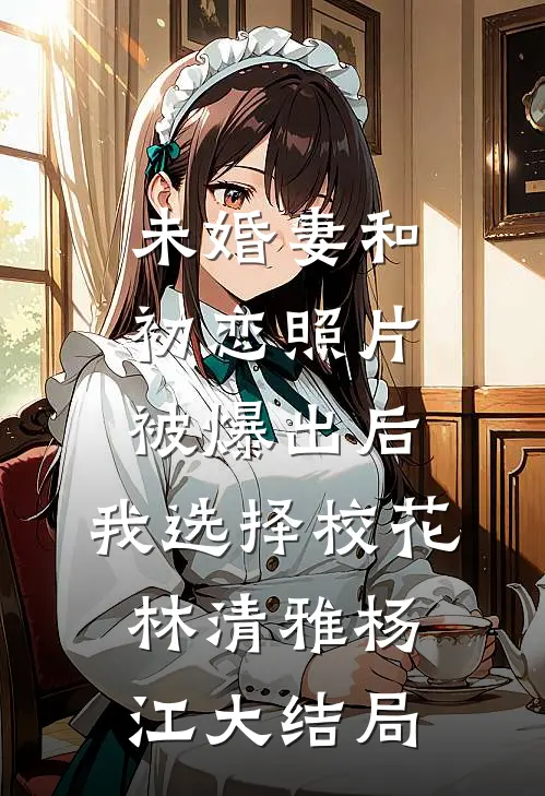 未婚妻和初恋照片被爆出后，我选择校花林清雅杨江大结局