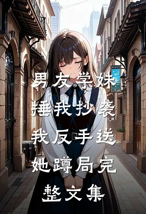 男友学妹捶我抄袭，我反手送她蹲局完整文集
