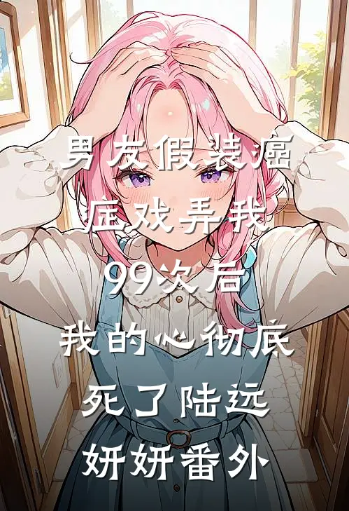 男友假装癌症戏弄我99次后，我的心彻底死了陆远妍妍番外