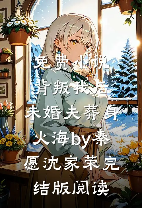 免费小说背叛我后，未婚夫葬身火海by秦愿沈家荣完结版阅读