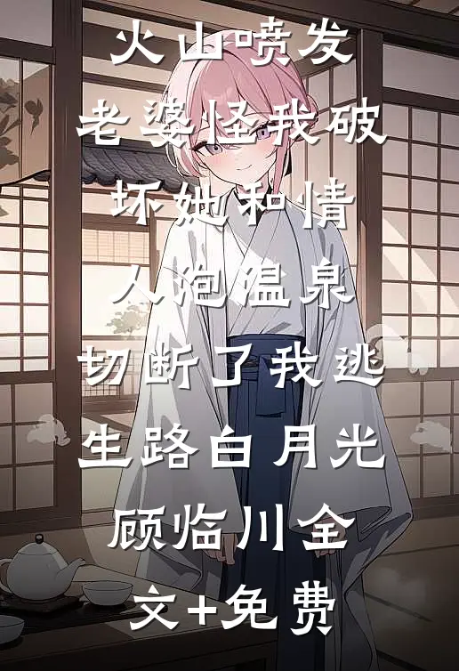 火山喷发，老婆怪我破坏她和情人泡温泉，切断了我逃生路白月光顾临川全文+免费