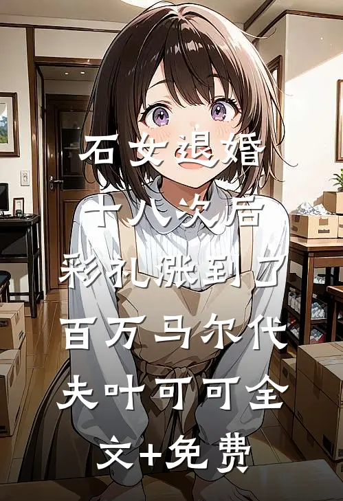 石女退婚十八次后，彩礼涨到了百万马尔代夫叶可可全文+免费