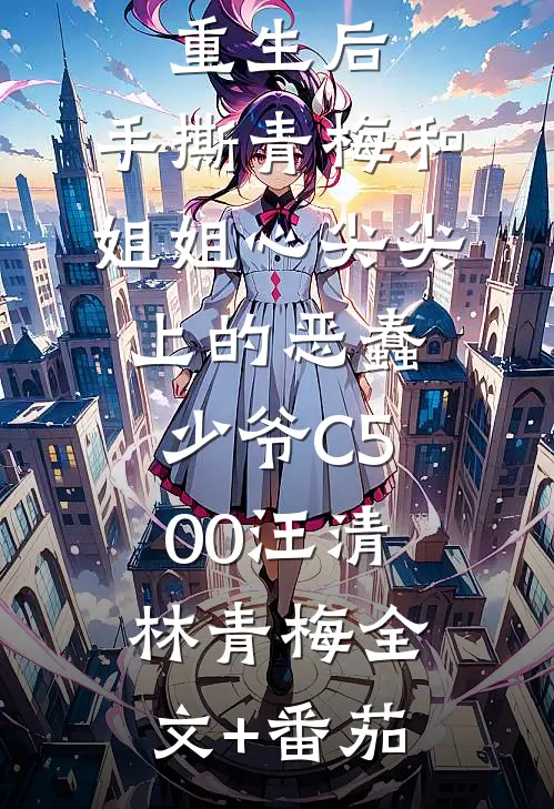 重生后，手撕青梅和姐姐心尖尖上的恶蠢少爷C500汪清林青梅全文+番茄
