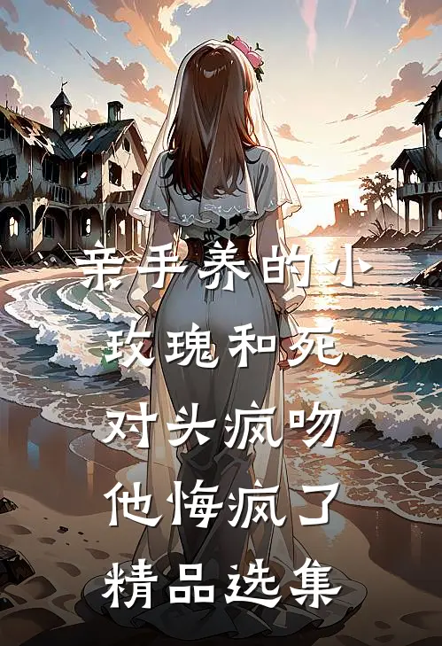 亲手养的小玫瑰和死对头疯吻，他悔疯了精品选集