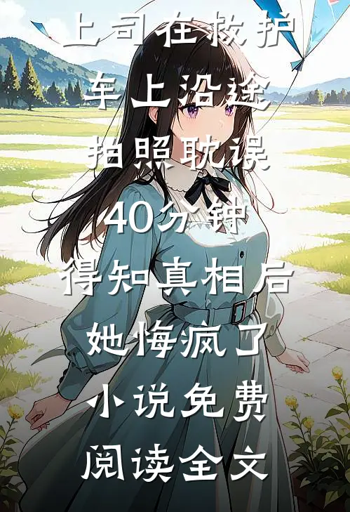 上司在救护车上沿途拍照耽误40分钟，得知真相后她悔疯了小说免费阅读全文