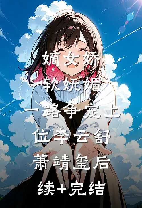 嫡女娇软妩媚，一路争宠上位李云舒萧靖玺后续+完结