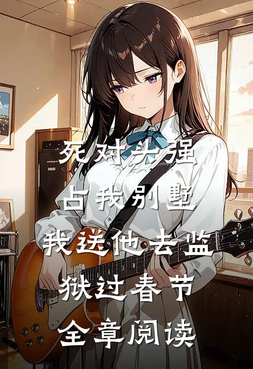死对头强占我别墅，我送他去监狱过春节全章阅读