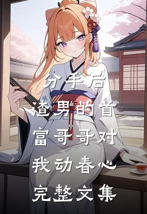 分手后，渣男的首富哥哥对我动春心完整文集