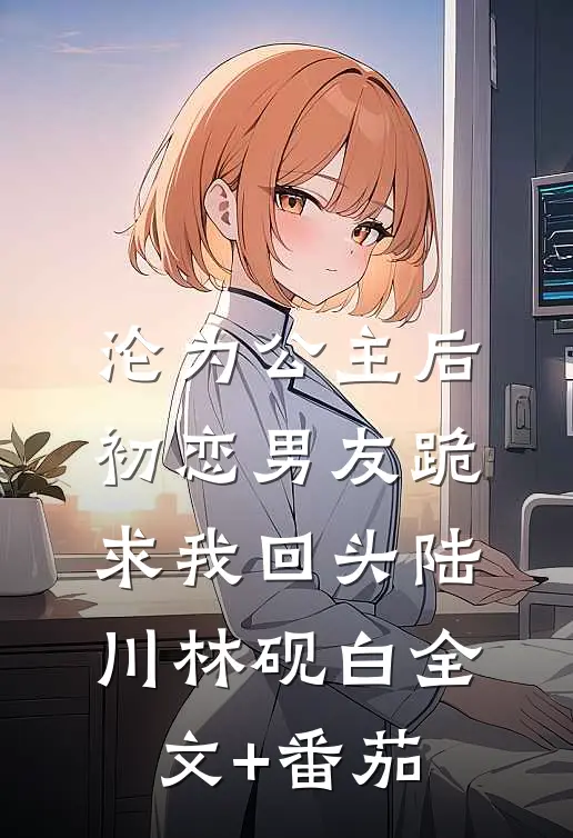 沦为公主后，初恋男友跪求我回头陆川林砚白全文+番茄
