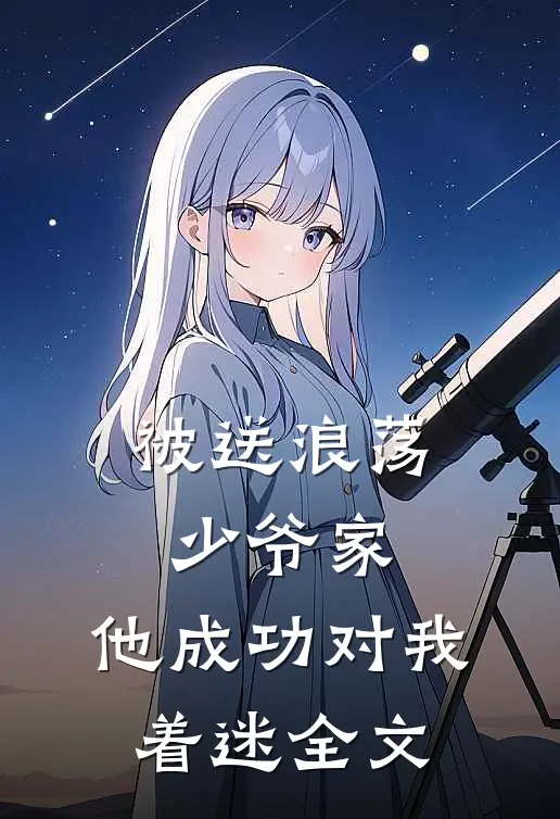 被送浪荡少爷家，他成功对我着迷全文